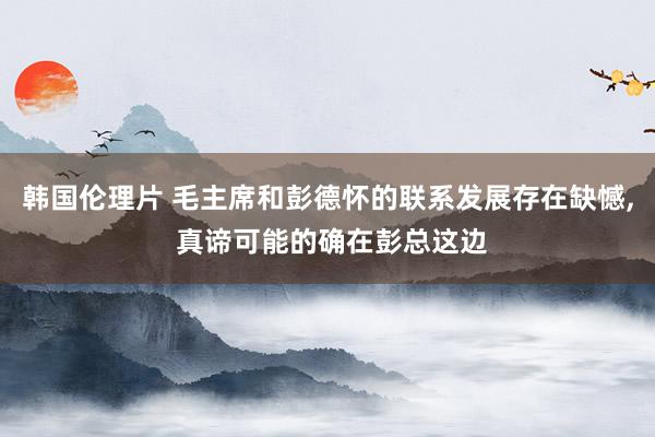 韩国伦理片 毛主席和彭德怀的联系发展存在缺憾， 真谛可能的确在彭总这边