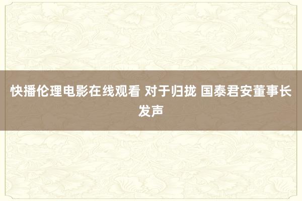 快播伦理电影在线观看 对于归拢 国泰君安董事长发声