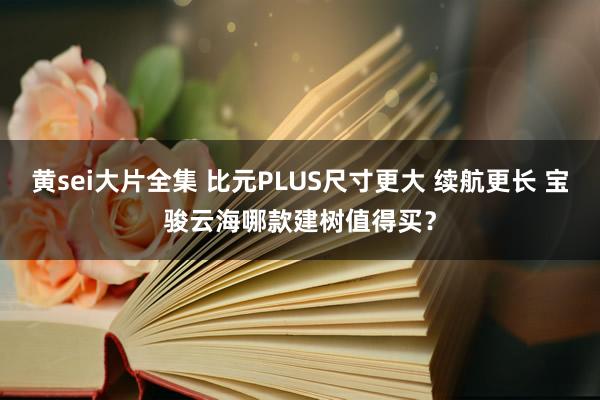 黄sei大片全集 比元PLUS尺寸更大 续航更长 宝骏云海哪款建树值得买?