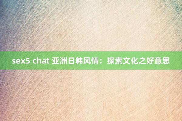 sex5 chat 亚洲日韩风情：探索文化之好意思