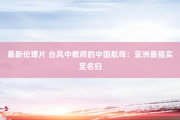 最新伦理片 台风中教师的中国航母：亚洲最强实至名归
