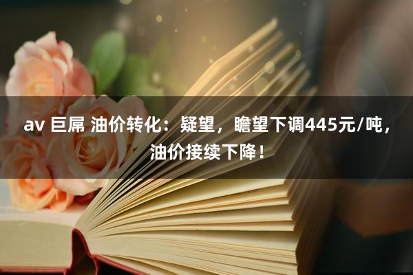 av 巨屌 油价转化：疑望，瞻望下调445元/吨，油价接续下降！