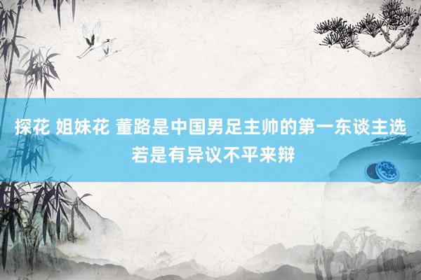 探花 姐妹花 董路是中国男足主帅的第一东谈主选 若是有异议不平来辩