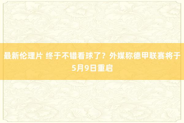 最新伦理片 终于不错看球了？外媒称德甲联赛将于5月9日重启