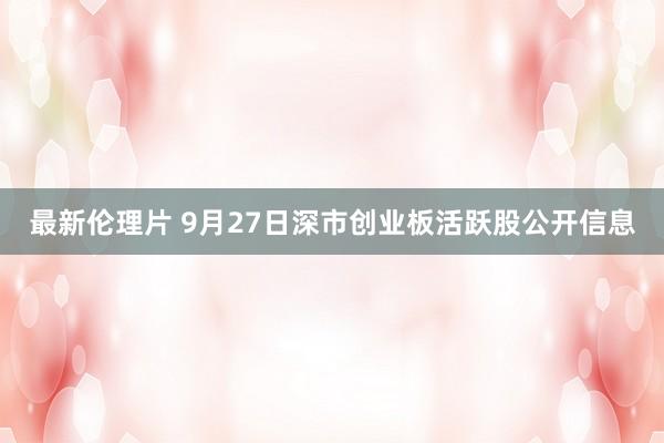 最新伦理片 9月27日深市创业板活跃股公开信息