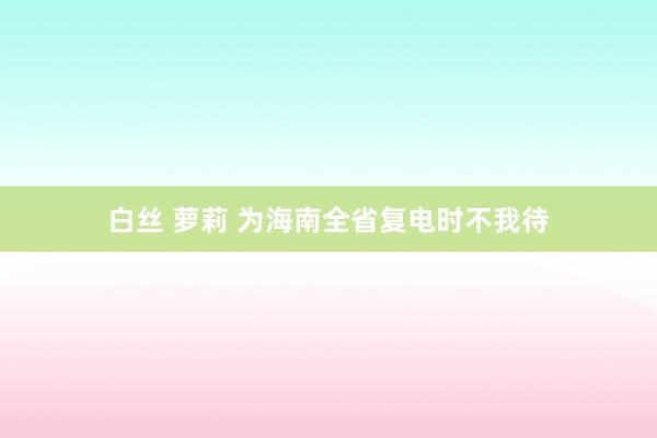 白丝 萝莉 为海南全省复电时不我待