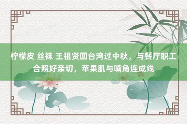 柠檬皮 丝袜 王祖贤回台湾过中秋，与餐厅职工合照好亲切，苹果肌与嘴角连成线