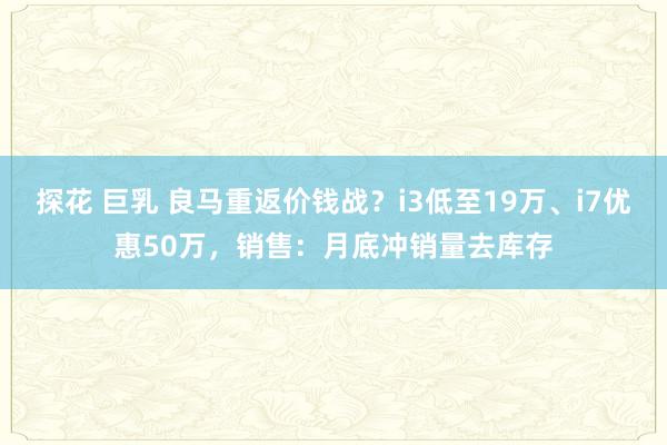 探花 巨乳 良马重返价钱战？i3低至19万、i7优惠50万，销售：月底冲销量去库存