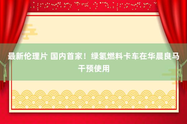 最新伦理片 国内首家！绿氢燃料卡车在华晨良马干预使用