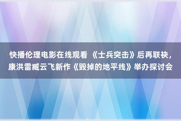 快播伦理电影在线观看 《士兵突击》后再联袂，康洪雷臧云飞新作《毁掉的地平线》举办探讨会