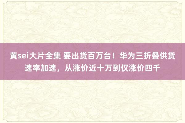 黄sei大片全集 要出货百万台！华为三折叠供货速率加速，从涨价近十万到仅涨价四千