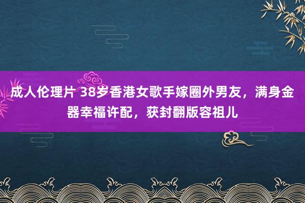 成人伦理片 38岁香港女歌手嫁圈外男友，满身金器幸福许配，获封翻版容祖儿