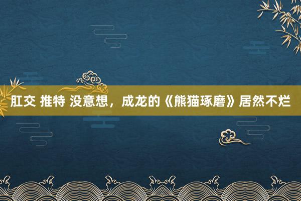 肛交 推特 没意想，成龙的《熊猫琢磨》居然不烂