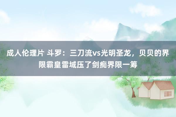 成人伦理片 斗罗：三刀流vs光明圣龙，贝贝的界限霸皇雷域压了剑痴界限一筹