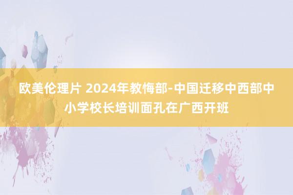 欧美伦理片 2024年教悔部-中国迁移中西部中小学校长培训面孔在广西开班