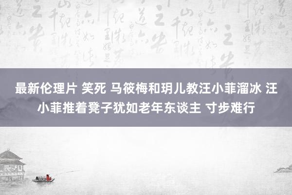 最新伦理片 笑死 马筱梅和玥儿教汪小菲溜冰 汪小菲推着凳子犹如老年东谈主 寸步难行