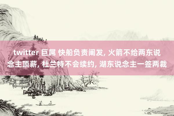 twitter 巨屌 快船负责阐发， 火箭不给两东说念主顶薪， 杜兰特不会续约， 湖东说念主一签两裁