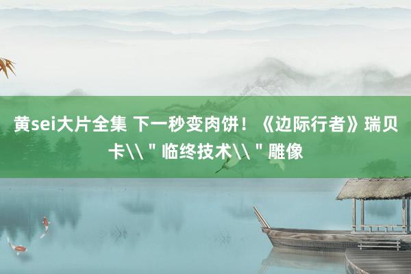 黄sei大片全集 下一秒变肉饼！《边际行者》瑞贝卡\＂临终技术\＂雕像