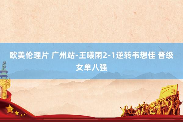 欧美伦理片 广州站-王曦雨2-1逆转韦想佳 晋级女单八强