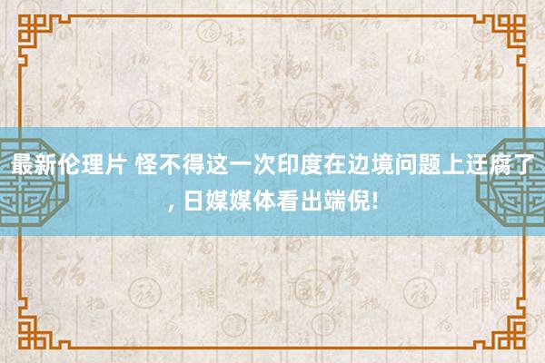 最新伦理片 怪不得这一次印度在边境问题上迂腐了， 日媒媒体看出端倪!