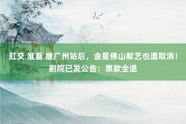 肛交 准备 继广州站后，金星佛山献艺也遭取消！剧院已发公告：票款全退