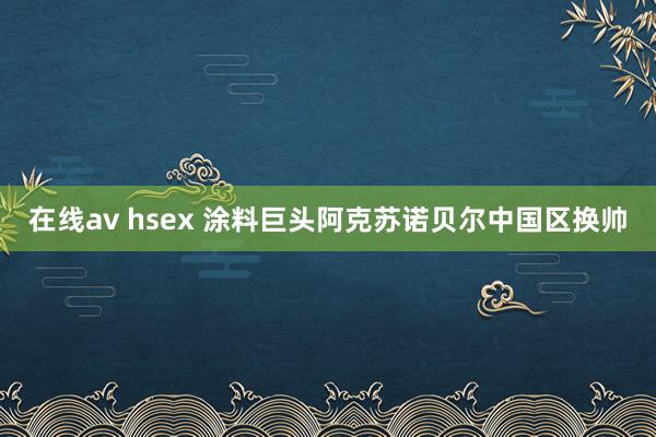 在线av hsex 涂料巨头阿克苏诺贝尔中国区换帅