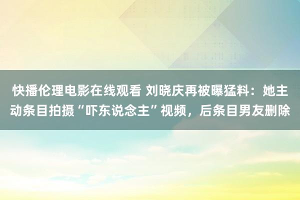 快播伦理电影在线观看 刘晓庆再被曝猛料：她主动条目拍摄“吓东说念主”视频，后条目男友删除
