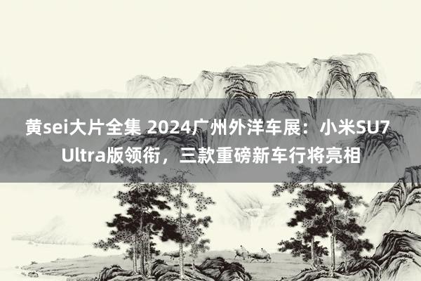 黄sei大片全集 2024广州外洋车展：小米SU7 Ultra版领衔，三款重磅新车行将亮相