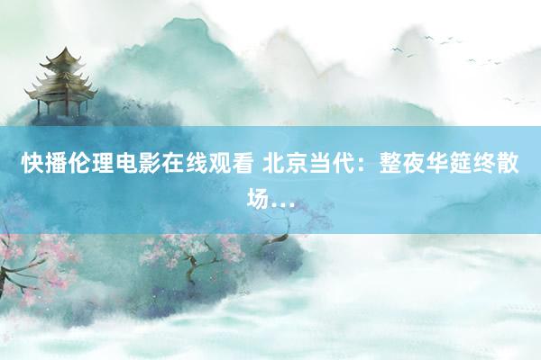 快播伦理电影在线观看 北京当代：整夜华筵终散场…
