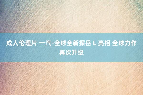 成人伦理片 一汽-全球全新探岳 L 亮相 全球力作再次升级