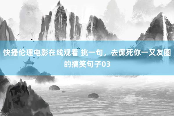 快播伦理电影在线观看 挑一句，去癫死你一又友圈的搞笑句子03