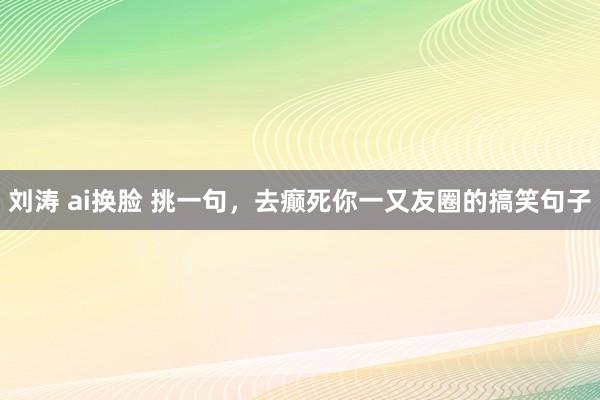刘涛 ai换脸 挑一句，去癫死你一又友圈的搞笑句子