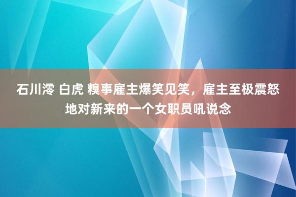 石川澪 白虎 糗事雇主爆笑见笑，雇主至极震怒地对新来的一个女职员吼说念