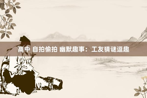 高中 自拍偷拍 幽默趣事：工友猜谜逗趣