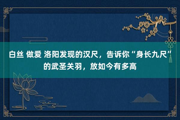 白丝 做爱 洛阳发现的汉尺，告诉你“身长九尺”的武圣关羽，放如今有多高