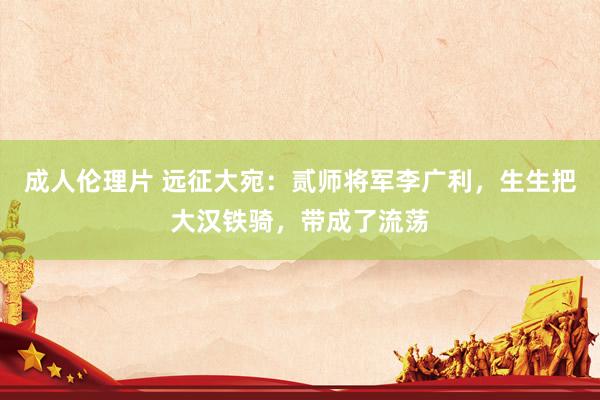 成人伦理片 远征大宛：贰师将军李广利，生生把大汉铁骑，带成了流荡