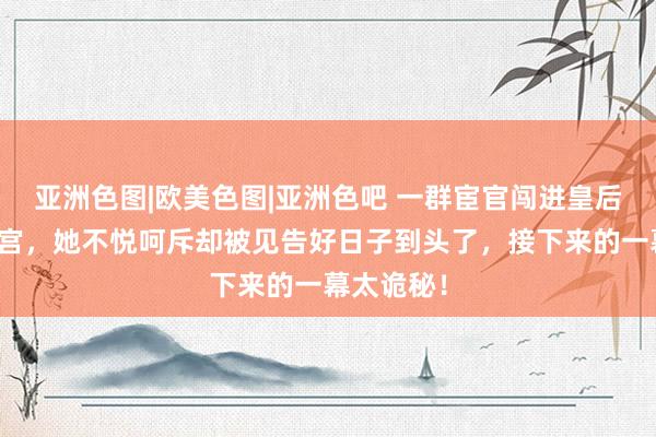 亚洲色图|欧美色图|亚洲色吧 一群宦官闯进皇后陈阿娇寝宫，她不悦呵斥却被见告好日子到头了，接下来的一幕太诡秘！