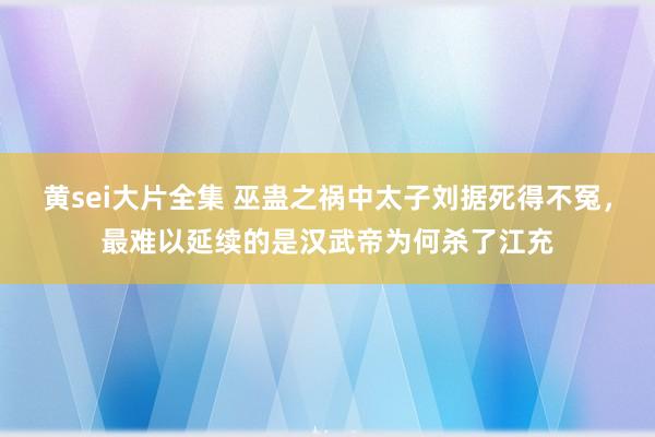 黄sei大片全集 巫蛊之祸中太子刘据死得不冤，最难以延续的是汉武帝为何杀了江充