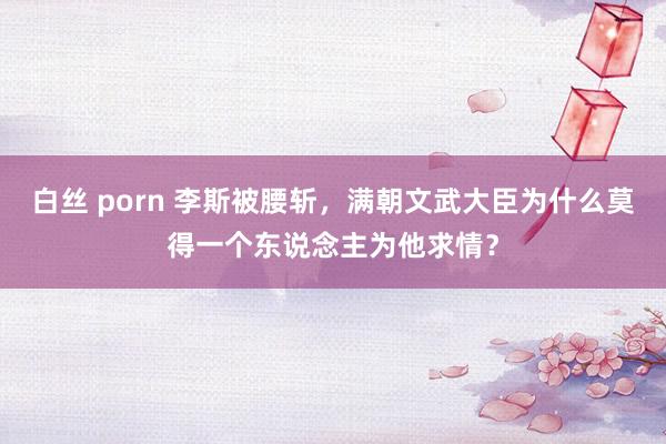 白丝 porn 李斯被腰斩，满朝文武大臣为什么莫得一个东说念主为他求情？