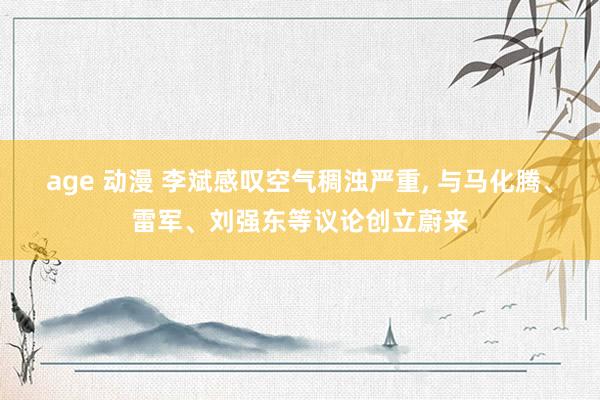 age 动漫 李斌感叹空气稠浊严重， 与马化腾、雷军、刘强东等议论创立蔚来