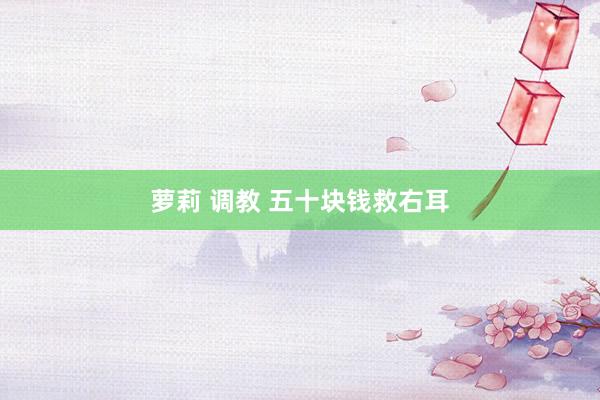 萝莉 调教 五十块钱救右耳