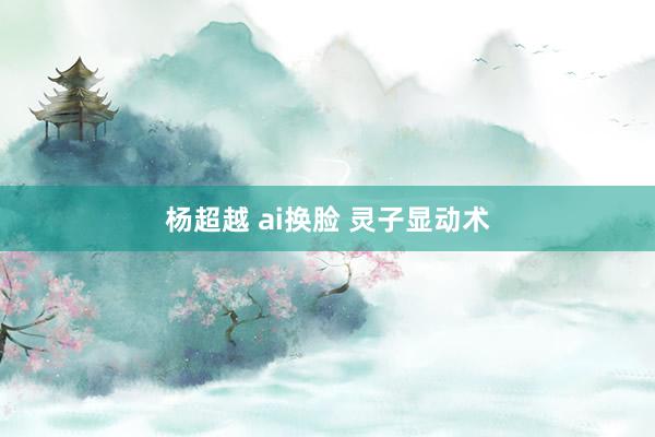 杨超越 ai换脸 灵子显动术