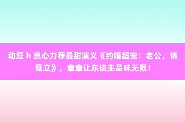 动漫 h 良心力荐最甜演义《约婚超宠：老公，请矗立》，章章让东谈主品味无限！