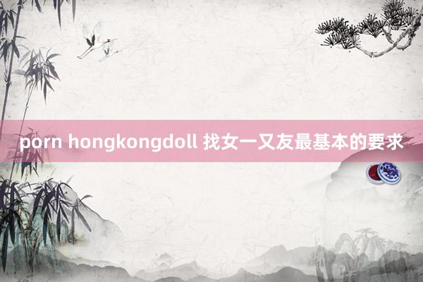 porn hongkongdoll 找女一又友最基本的要求