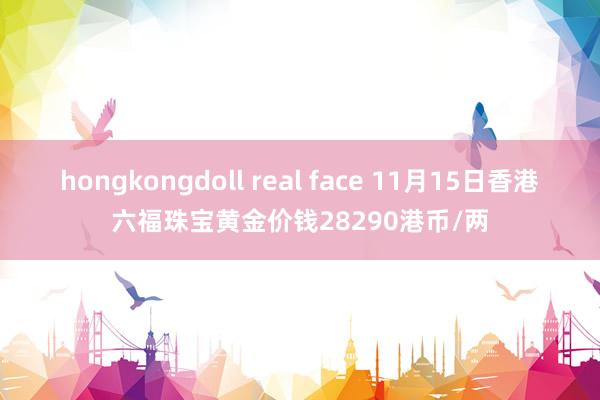 hongkongdoll real face 11月15日香港六福珠宝黄金价钱28290港币/两