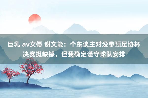 巨乳 av女優 谢文能：个东谈主对没参预足协杯决赛挺缺憾，但我确定谨守球队安排