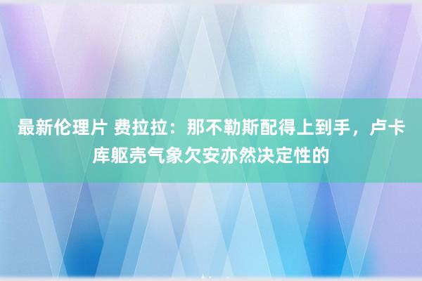 最新伦理片 费拉拉：那不勒斯配得上到手，卢卡库躯壳气象欠安亦然决定性的