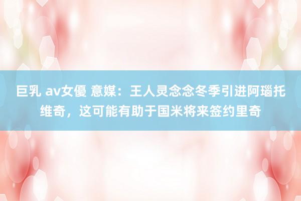 巨乳 av女優 意媒：王人灵念念冬季引进阿瑙托维奇，这可能有助于国米将来签约里奇
