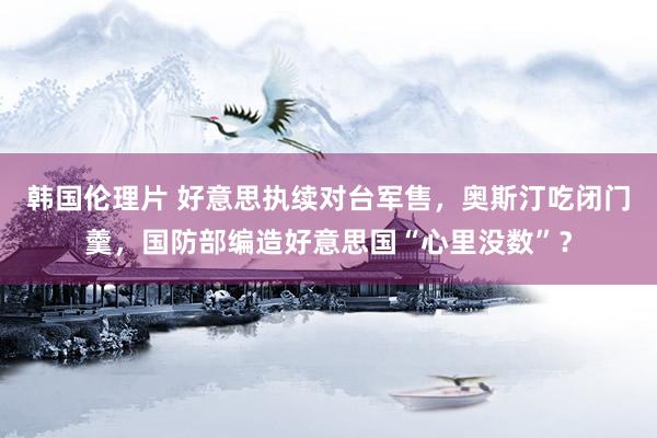 韩国伦理片 好意思执续对台军售，奥斯汀吃闭门羹，国防部编造好意思国“心里没数”？