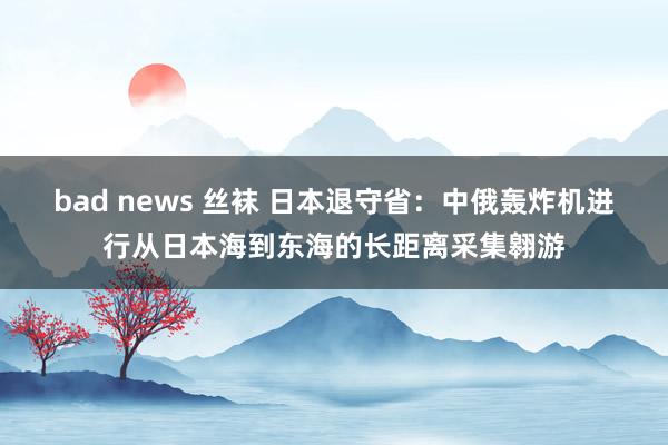 bad news 丝袜 日本退守省：中俄轰炸机进行从日本海到东海的长距离采集翱游